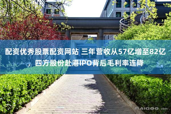 配资优秀股票配资网站 三年营收从57亿增至82亿，四方股份赴港IPO背后毛利率连降