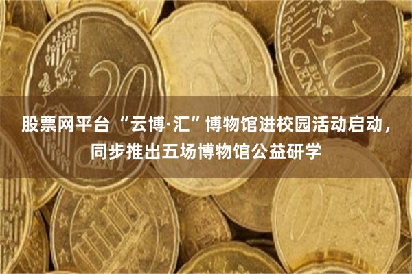 股票网平台 “云博·汇”博物馆进校园活动启动，同步推出五场博物馆公益研学