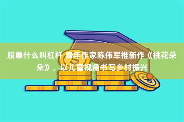 股票什么叫杠杆 青年作家陈伟军推新作《桃花朵朵》，以儿童视角书写乡村振兴