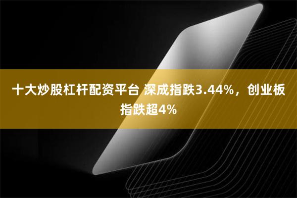十大炒股杠杆配资平台 深成指跌3.44%，创业板指跌超4%