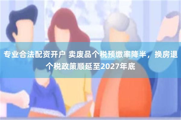 专业合法配资开户 卖废品个税预缴率降半，换房退个税政策顺延至2027年底