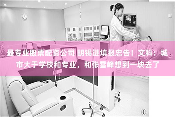 最专业股票配资公司 胡锡进填报忠告!文科:城市大于学校和专业,和张雪峰想到一块去了