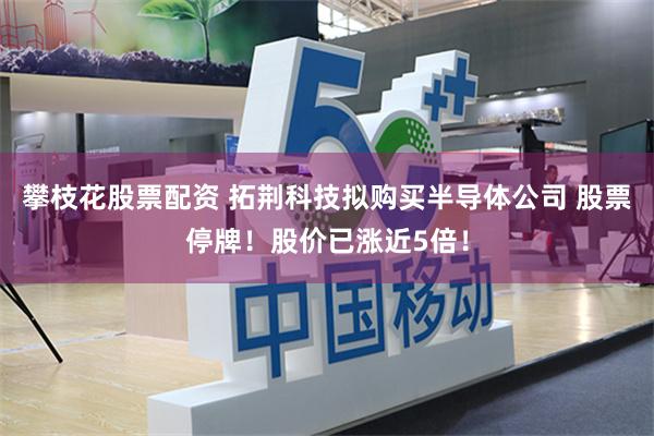 攀枝花股票配资 拓荆科技拟购买半导体公司 股票停牌！股价已涨近5倍！