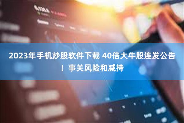 2023年手机炒股软件下载 40倍大牛股连发公告!事关风险和减持