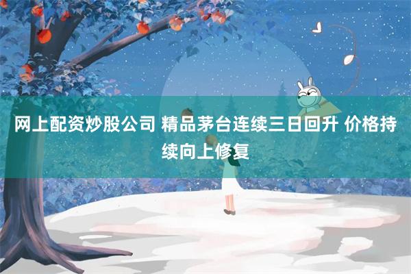 网上配资炒股公司 精品茅台连续三日回升 价格持续向上修复