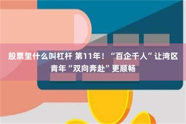 股票里什么叫杠杆 第11年!“百企千人”让湾区青年“双向奔赴”更顺畅