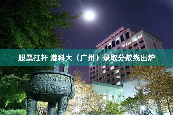股票扛杆 港科大(广州)录取分数线出炉