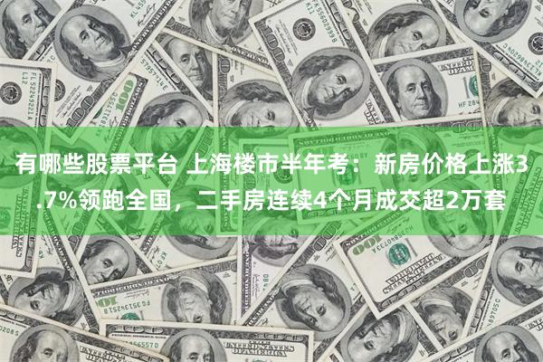 有哪些股票平台 上海楼市半年考：新房价格上涨3.7%领跑全国，二手房连续4个月成交超2万套