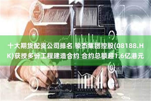 十大期货配资公司排名 骏杰集团控股(08188.HK)获授多份工程建造合约 合约总额超1.6亿港元