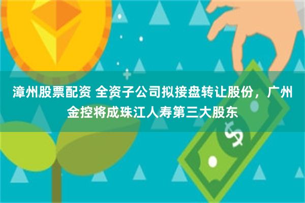 漳州股票配资 全资子公司拟接盘转让股份，广州金控将成珠江人寿第三大股东