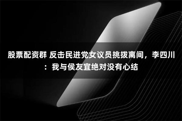 股票配资群 反击民进党女议员挑拨离间，李四川：我与侯友宜绝对没有心结
