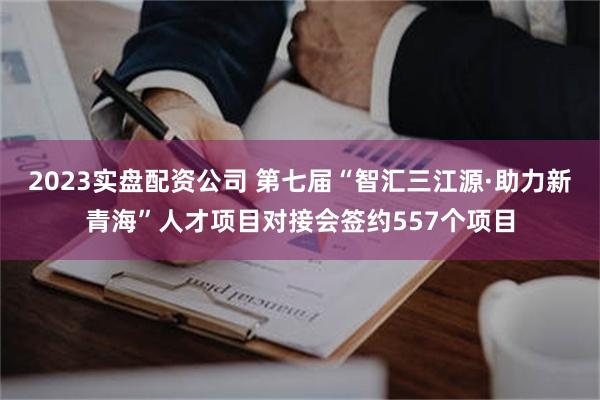 2023实盘配资公司 第七届“智汇三江源·助力新青海”人才项目对接会签约557个项目