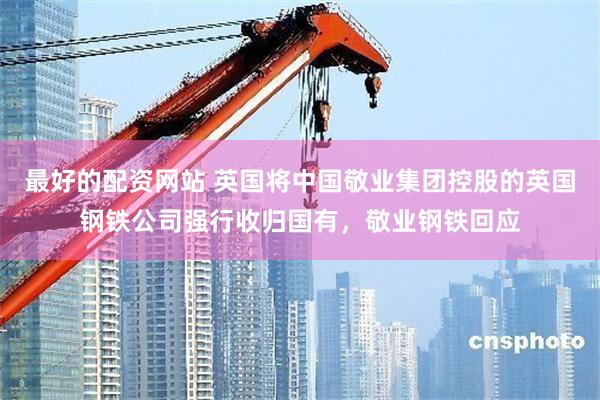 最好的配资网站 英国将中国敬业集团控股的英国钢铁公司强行收归国有，敬业钢铁回应