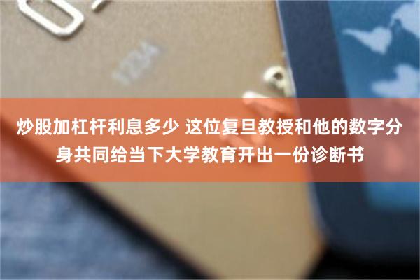 炒股加杠杆利息多少 这位复旦教授和他的数字分身共同给当下大学教育开出一份诊断书