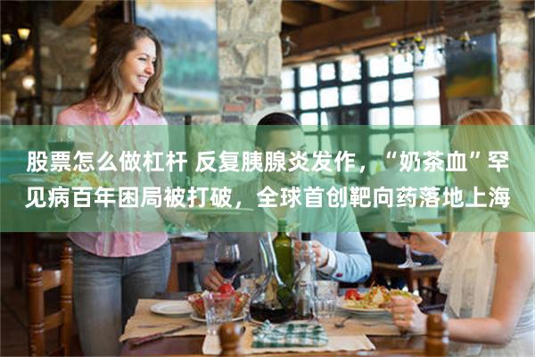股票怎么做杠杆 反复胰腺炎发作，“奶茶血”罕见病百年困局被打破，全球首创靶向药落地上海