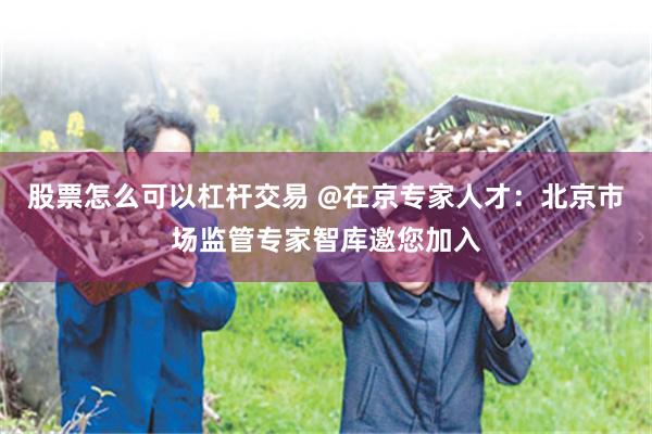 股票怎么可以杠杆交易 @在京专家人才：北京市场监管专家智库邀您加入