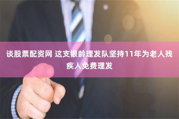 谈股票配资网 这支银龄理发队坚持11年为老人残疾人免费理发