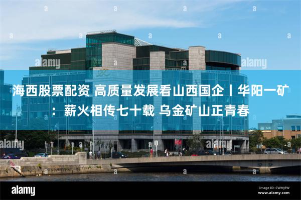 海西股票配资 高质量发展看山西国企丨华阳一矿:薪火相传七十载 乌金矿山正青春