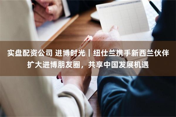实盘配资公司 进博时光｜纽仕兰携手新西兰伙伴扩大进博朋友圈，共享中国发展机遇