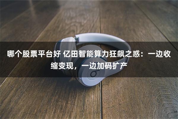 哪个股票平台好 亿田智能算力狂飙之惑：一边收缩变现，一边加码扩产
