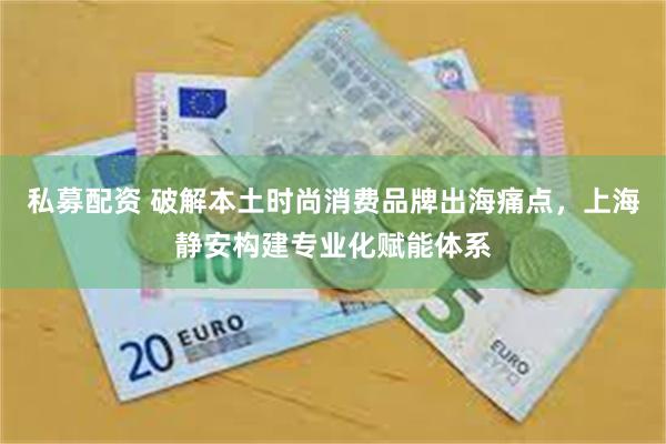 私募配资 破解本土时尚消费品牌出海痛点，上海静安构建专业化赋能体系