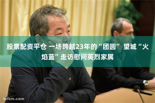 股票配资平仓 一场跨越23年的“团圆” 望城“火焰蓝”走访慰问英烈家属