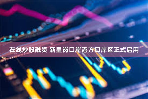 在线炒股融资 新皇岗口岸港方口岸区正式启用