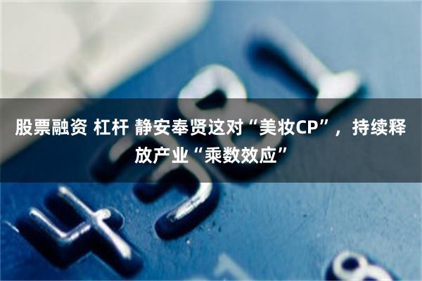 股票融资 杠杆 静安奉贤这对“美妆CP”，持续释放产业“乘数效应”