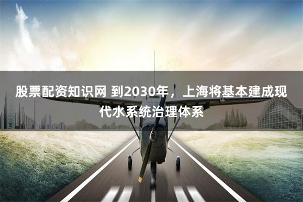 股票配资知识网 到2030年，上海将基本建成现代水系统治理体系