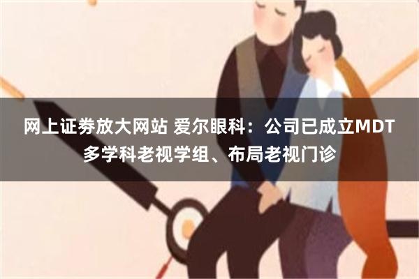 网上证劵放大网站 爱尔眼科：公司已成立MDT多学科老视学组、布局老视门诊
