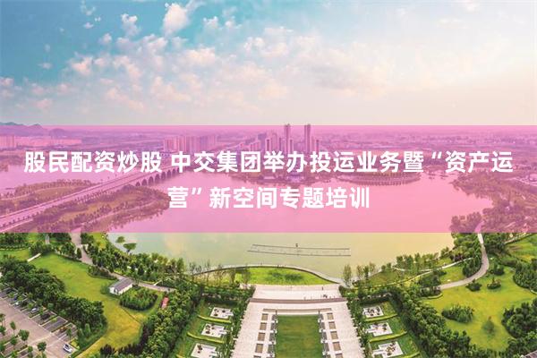 股民配资炒股 中交集团举办投运业务暨“资产运营”新空间专题培训