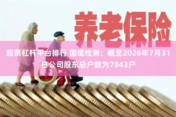 股票杠杆平台排行 国缆检测：截至2026年7月31日公司股东总户数为7843户