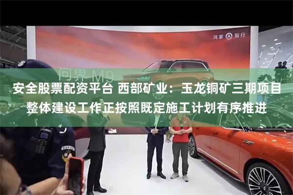 安全股票配资平台 西部矿业：玉龙铜矿三期项目整体建设工作正按照既定施工计划有序推进