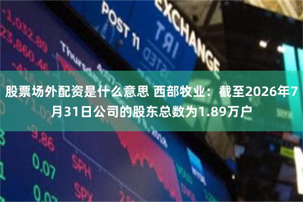 股票场外配资是什么意思 西部牧业：截至2026年7月31日公司的股东总数为1.89万户