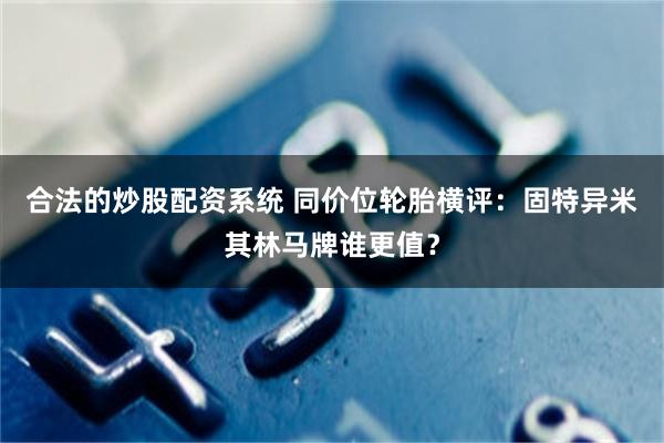 合法的炒股配资系统 同价位轮胎横评：固特异米其林马牌谁更值？