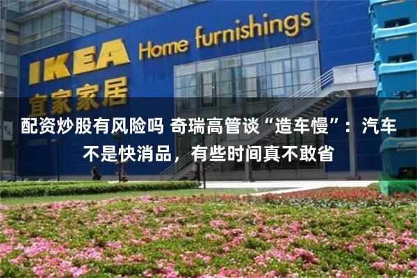 配资炒股有风险吗 奇瑞高管谈“造车慢”：汽车不是快消品，有些时间真不敢省