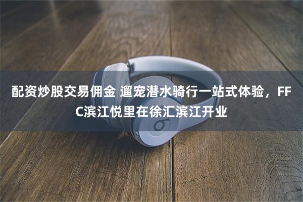 配资炒股交易佣金 遛宠潜水骑行一站式体验，FFC滨江悦里在徐汇滨江开业