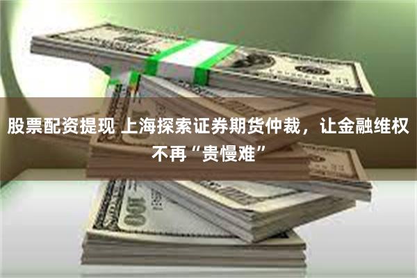 股票配资提现 上海探索证券期货仲裁，让金融维权不再“贵慢难”