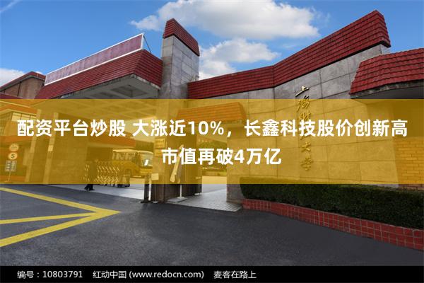 配资平台炒股 大涨近10%，长鑫科技股价创新高，市值再破4万亿
