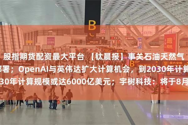 股指期货配资最大平台 【钛晨报】事关石油天然气发展,两部门最新部署;OpenAI与英伟达扩大计算机会,到2030年计算规模或达6000亿美元;宇树科技:将于8月19日科创板上市