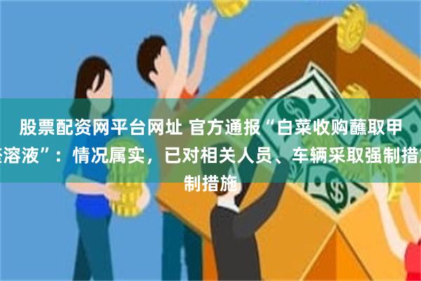 股票配资网平台网址 官方通报“白菜收购蘸取甲醛溶液”：情况属实，已对相关人员、车辆采取强制措施