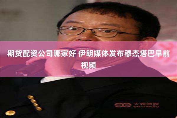 期货配资公司哪家好 伊朗媒体发布穆杰塔巴早前视频