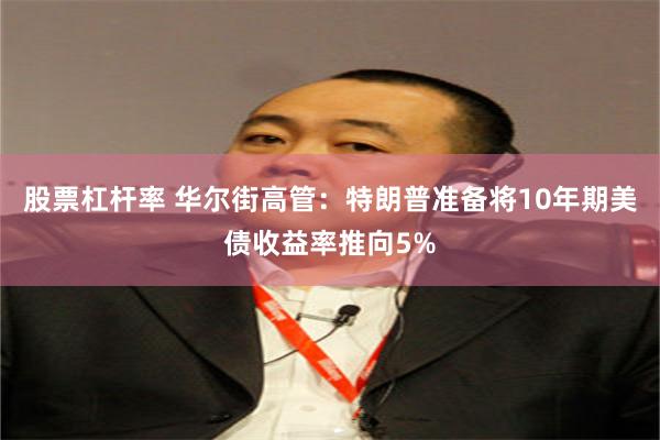 股票杠杆率 华尔街高管：特朗普准备将10年期美债收益率推向5%
