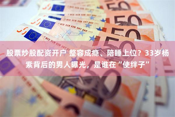 股票炒股配资开户 整容成瘾、陪睡上位？33岁杨紫背后的男人曝光，是谁在“使绊子”