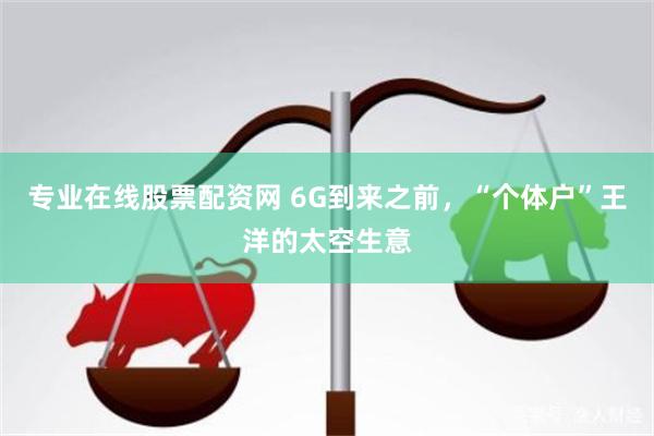 专业在线股票配资网 6G到来之前，“个体户”王洋的太空生意