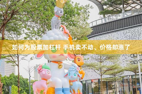 如何为股票加杠杆 手机卖不动、价格却涨了