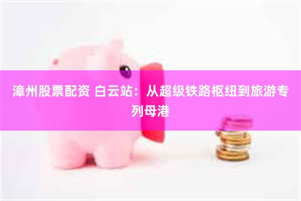 漳州股票配资 白云站:从超级铁路枢纽到旅游专列母港