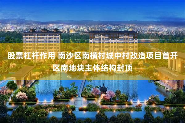股票杠杆作用 南沙区南横村城中村改造项目首开区南地块主体结构封顶