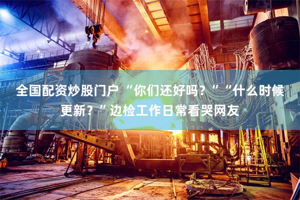 全国配资炒股门户 “你们还好吗？”“什么时候更新？”边检工作日常看哭网友
