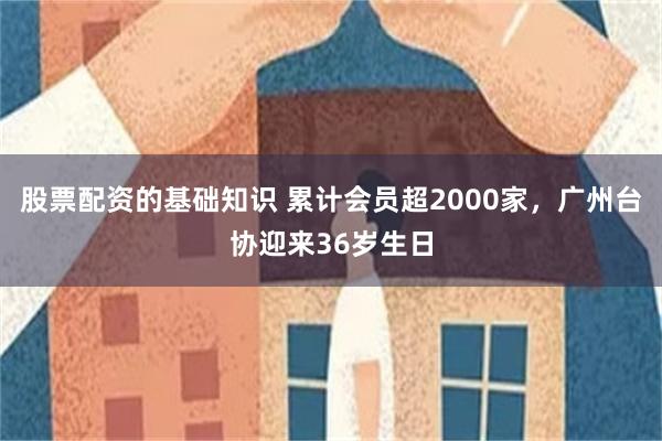 股票配资的基础知识 累计会员超2000家，广州台协迎来36岁生日